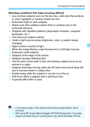 Page 123123
Changing the Focusing Method
Shooting conditions that make focusing difficult
Low-contrast subjects such as the blue sky, solid-color flat surfaces 
or when highlights or shadow details are lost.
 Extremely bright or dark subjects.
 Stripes and other patterns where there is contrast only in the 
horizontal direction.
 Subjects with repetitive patterns (skyscraper windows, computer 
keyboards, etc.).
 Fine lines and subject outlines.
 Under a light source whose brightness, color, or pattern...
