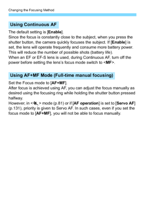 Page 124Changing the Focusing Method
124
The default setting is [Enable].
Since the focus is constantly close to the subject, when you press the 
shutter button, the camera quickly focuses the subject. If [ Enable] is 
set, the lens will operate frequently and consume more battery power. 
This will reduce the number of possible shots (battery life).
When an EF or EF-S lens is used, during Continuous AF, turn off the 
power before setting the lens’s focus mode switch to < MF>.
Set the Focus mode to [ AF+MF]....