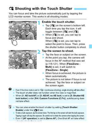 Page 125125
You can focus and take the picture automatically just by tapping the LCD monitor screen. This works in all shooting modes.
1Enable the touch shutter.
Tap [ y] on the screen’s bottom left.
Each time you tap the icon, it will 
toggle between [ y] and [ x].
 When [ x] is set, you can tap to 
focus and shoot.
When [ y]
 is set, you can tap to 
select the point to focus. Then, press 
the shutter button completely to shoot.
2Tap the screen to shoot.
 Tap the face or subject on the screen.
At the point...