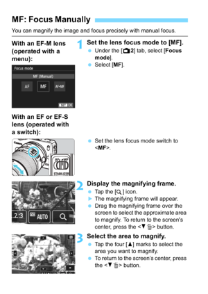 Page 126126
You can magnify the image and focus precisely with manual focus.
1Set the lens focus mode to [MF].
Under the [A 2] tab, select [Focus 
mode ].
 Select [ MF].
 Set the lens focus mode switch to 
.
2Display the magnifying frame.
Tap the [ ] icon.The magnifying frame will appear.
 Drag the magnifying frame over the 
screen to select the approximate area 
to magnify. To return to the screen's 
center, press the < XL > button.
3Select the area to magnify.
 Tap the four [ W] marks to select the...