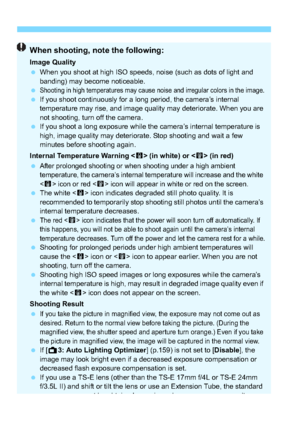 Page 128128
When shooting, note the following:
Image Quality
When you shoot at high ISO speeds, noise (such as dots of light and 
banding) may become noticeable.

Shooting in high temperatures may cause noise and irregular colors in the image. If you shoot continuously for a long period, the camera’s internal 
temperature may rise, and image quality may deteriorate. When you are 
not shooting, turn off the camera.
 If you shoot a long exposure while the camera’s internal temperature is 
high, image quality...