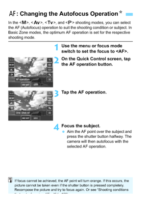 Page 130130
In the , < f >, , and < d> shooting modes, you can select 
the AF (Autofocus) operation to suit the shooting condition or subject. In 
Basic Zone modes, the optimum AF operation is set for the respective 
shooting mode.
1Use the menu or focus mode 
switch to set the focus to .
2On the Quick Con trol screen, tap 
the AF operation button.
3Tap the AF operation.
4Focus the subject.
 Aim the AF point over the subject and 
press the shutter button halfway. The 
camera will then autofocus with the...