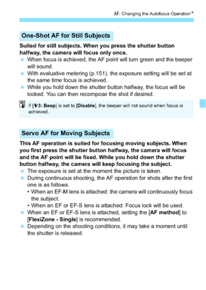 Page 131131
f: Changing the Autofocus Operation N
Suited for still subjects. When you press the shutter button 
halfway, the camera will focus only once.
When focus is achieved, the AF point will turn green and the beeper 
will sound.
 With evaluative metering (p.151), the exposure setting will be set at 
the same time focus is achieved.
 While you hold down the shutter button halfway, the focus will be 
locked. You can then recompose the shot if desired.
This AF operation is suited for focusing moving...