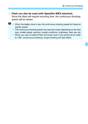 Page 135135
i Continuous Shooting
 Flash can also be used (with Speedlite 90EX attached).
Since the flash will require recycling time, the continuous shooting 
speed will be slower.
 When the battery level is low, the continuous shooting speed will become 
slightly slower.

The continuous shooting speed may become slower depending on the lens 
type, shutter speed, aperture, subject conditions, brightness, flash use, etc.
 When you use a Creative Filter and shoot, even if you set the drive mode 
to < i>...
