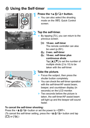 Page 136136
1Press the  button.
 You can also select the shooting 
mode on the  B Quick Control 
screen.
2Tap the self-timer.
 By tapping [2 ], you can return to the 
previous screen.
Q :10-sec. self-timer
The remote controller can also 
be used (p.291).
l :2-sec. self-timer
q :10-sec. self-timer plus 
continuous shots
Tap [ W]/[X ] to set the number of 
multiple shots (2 to 10) to be 
taken with the self-timer.
3Take the picture.
 Focus the subject, then press the 
shutter button completely.
You can check...