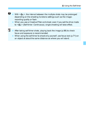 Page 137137
j Using the Self-timer
With < q>, the interval between the mult iple shots may be prolonged 
depending on the shooting functions settings such as the image-
recording quality or flash.
 When you use a Creative Filter and shoot, even if you set the drive mode 
to < q> (Self-timer: Continuous), single shooting will take effect.
After taking self-timer shots, playing back the image (p.98) to check 
focus and exposure is recommended.
 When using the self-timer to shoot only yourself, use focus lock...