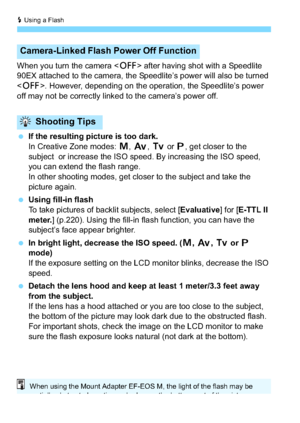 Page 140D Using a Flash
140
When you turn the camera  after having shot with a Speedlite 
90EX attached to the camera, the Speedlite’s power will also be turned 
< 2 >. However, depending on the operation, the Speedlite’s power 
off may not be correctly linked to the camera’s power off.
 If the resulting picture is too dark.
In Creative Zone modes: a , f , s  or d, get closer to the 
subject  or increase the ISO speed. By increasing the ISO speed, 
you can extend the flash range.
In other shooting modes, get...