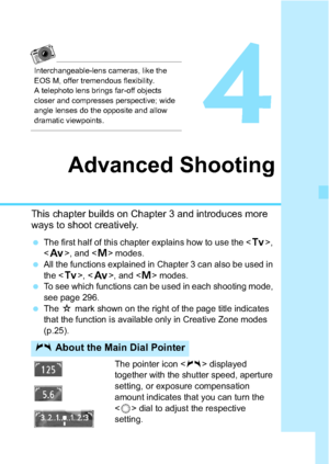 Page 141141
4
Advanced Shooting
This chapter builds on Chapter 3 and introduces more 
ways to shoot creatively.
The first half of this chapter explains how to use the < s>, 
< f >, and < a> modes.
 All the functions explained in Chapter 3 can also be used in 
the < s>, < f >, and < a> modes.
 To see which functions can be used in each shooting mode, 
see page 296.
 The  M mark shown on the right of the page title indicates 
that the function is available only in Creative Zone modes 
(p.25).
The pointer icon...