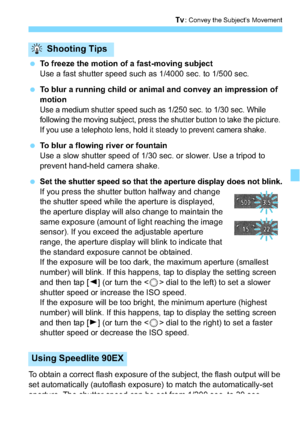 Page 143143
s: Convey the Subject’s Movement
To freeze the motion of a fast-moving subject
Use a fast shutter speed such as 1/4000 sec. to 1/500 sec.
 To blur a running child or animal and convey an impression of 
motion
Use a medium shutter speed such as 1/250 sec. to 1/30 sec. While 
following the moving subject, press the shutter b utton to take the picture. 
If you use a telephoto lens, hold it steady to prevent camera shake.
 To blur a flowing river or fountain
Use a slow shutter speed of 1/30 sec. or...