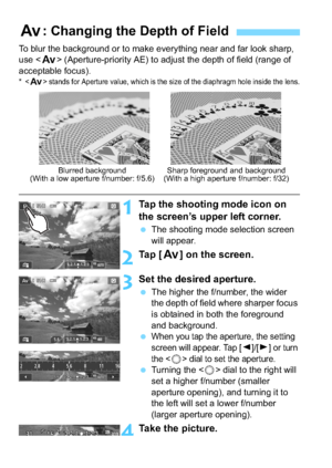Page 144144
To blur the background or to make everything near and far look sharp, 
use  (Aperture-priority AE) to adjust the depth of field (range of 
acceptable focus).
*  stands for Aperture value, which is the size of the diaphragm hole inside the lens.
1Tap the shooting  mode icon on 
the screen’s upper left corner.
 The shooting mode selection screen 
will appear.
2Ta p  [ f] on the screen.
3Set the desired aperture.
The higher the f/number, the wider 
the depth of field where sharper focus 
is obtained...