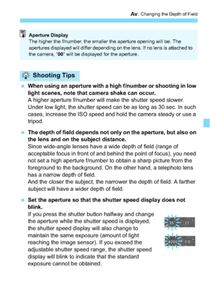 Page 145145
f: Changing the Depth of Field
When using an aperture with a high f/number or shooting in low 
light scenes, note that camera shake can occur.
A higher aperture f/number will make the shutter speed slower. 
Under low light, the shutter speed can be as long as 30 sec. In such 
cases, increase the ISO speed and hold the camera steady or use a 
tripod.
 The depth of field depends not only on the aperture, but also on 
the lens and on the subject distance.
Since wide-angle lenses have a wide depth of...