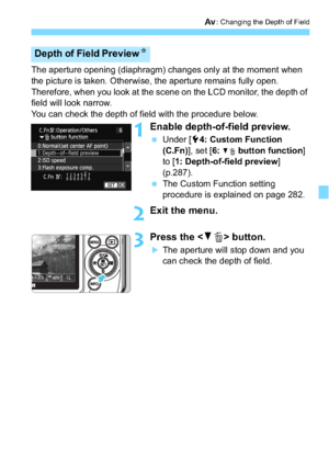 Page 147147
f: Changing the Depth of Field
The aperture opening (diaphragm) changes only at the moment when 
the picture is taken. Otherwise, the aperture remains fully open. 
Therefore, when you look at the scene on the LCD monitor, the depth of 
field will look narrow.
You can check the depth of field with the procedure below.
1Enable depth-of-field preview.
Under [ 54: Custom Function 
(C.Fn) ], set [6: 
XL button function ] 
to [ 1: Depth-of-field preview ] 
(p.287).
 The Custom Function setting 
procedure...