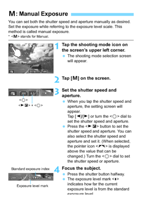 Page 148148
You can set both the shutter speed and aperture manually as desired. 
Set the exposure while referring to the exposure level scale. This 
method is called manual exposure.
* stands for Manual.
1Tap the shooting  mode icon on 
the screen’s upper left corner.
 The shooting mode selection screen 
will appear.
2Ta p  [ a] on the screen.
3Set the shutter speed and 
aperture.
 When you tap the shutter speed and 
aperture, the setting screen will 
appear.
Tap [ Y]/[Z ] or turn the < 5> dial to 
set the...