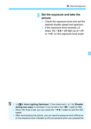 Page 149149
a: Manual Exposure
5Set the exposure and take the 
picture.
 Check the exposure level and set the 
desired shutter speed and aperture.
 If the exposure level exceeds ±3 
stops, the < I/J> will light up at < -3> 
or < +3> on the exposure level scale. 
 In [A 3: Auto Lighting Optimizer ], if the checkmark  for [ Disable 
during man expo] is removed, it can be set in the < a> mode (p.159).
 When ISO Auto is set, you can press the < YA > button to lock the ISO 
speed.
 After recomposing the picture,...