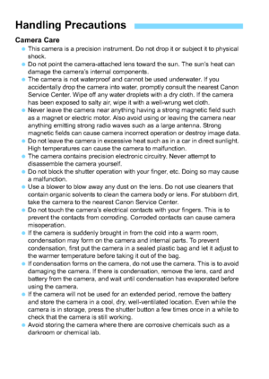 Page 1616
Camera CareThis camera is a precision instrument. Do not drop it or subject it to physical 
shock.
 Do not point the camera-attached lens toward the sun. The sun’s heat can 
damage the camera’s internal components.
 The camera is not waterproof and cannot be used underwater. If you 
accidentally drop the camera into water, promptly consult the nearest Canon 
Service Center. Wipe off any water drop lets with a dry cloth. If the camera 
has been exposed to salty air, wipe it with a well-wrung wet...