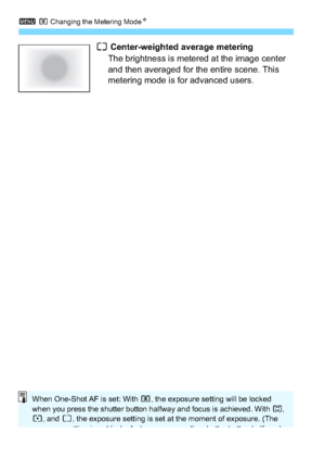 Page 1523 q Changing the Metering Mode N
152
e Center-weighted average metering
The brightness is metered at the image center 
and then averaged for the entire scene. This 
metering mode is for advanced users.
When One-Shot AF is set: With  q, the exposure setting will be locked 
when you press the shutter button halfway and focus is achieved. With  w, 
r , and  e, the exposure setting is set at the moment of exposure. (The 
exposure setting is not locked when you press the shutter button halfway.)
 