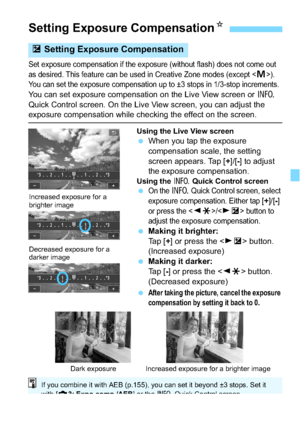 Page 153153
Set exposure compensation if the exposure (without flash) does not come out 
as desired. This feature can be used in Creative Zone modes (except <
a>). 
You can set the exposure compensation up to ±3 stops in 1/3-stop increments.
You can set exposure compensation on the Live View screen or  B 
Quick Control screen. On the Live View screen, you can adjust the 
exposure compensation while checking the effect on the screen.
Using the Live View screen When you tap the exposure 
compensation scale, the...