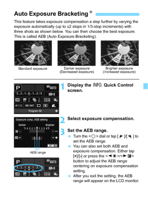 Page 155155
This feature takes exposure compensation a step further by varying the 
exposure automatically (up to ±2 stops in 1/3-stop increments) with 
three shots as shown below. You can then choose the best exposure.
This is called AEB (Auto Exposure Bracketing).
1Display the B Quick Control 
screen.
2Select exposure compensation.
3Set the AEB range.
 Turn the  dial or tap [ ]/[ ] to 
set the AEB range.
 You can also set both AEB and 
exposure compensation. Either tap 
[+]/[-] or press the < YA >/< ZO >...