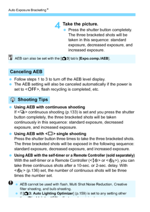 Page 156Auto Exposure BracketingN
156
4Take the picture.
Press the shutter button completely. 
The three bracketed shots will be 
taken in this sequence: standard 
exposure, decreased exposure, and 
increased exposure.
 Follow steps 1 to 3 to turn off the AEB level display.
 The AEB setting will also be canceled automatically if the power is 
set to < 2>, flash recycling is completed, etc.
 Using AEB with continuous shooting
If  continuous shooting (p.133) is set and you press the shutter 
button completely,...