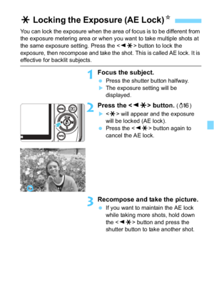 Page 157157
You can lock the exposure when the area of focus is to be different from 
the exposure metering area or when you want to take multiple shots at 
the same exposure setting. Press the  button to lock the 
exposure, then recompose and take the shot. This is called AE lock. It is 
effective for backlit subjects.
1Focus the subject.
 Press the shutter button halfway.
The exposure setting will be 
displayed.
2Press the  button. (8 )
 will appear and the exposure 
will be locked (AE lock).
 Press the <...