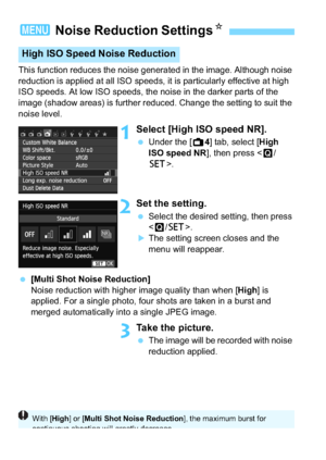 Page 160160
This function reduces the noise generated in the image. Although noise 
reduction is applied at all ISO speeds, it is particularly effective at high 
ISO speeds. At low ISO speeds, the noise in the darker parts of the 
image (shadow areas) is further reduced. Change the setting to suit the 
noise level.
1Select [High ISO speed NR].
Under the [A 4] tab, select [High 
ISO speed NR ], then press .
2Set the setting.
Select the desired setting, then press 
.
The setting screen closes and the 
menu will...