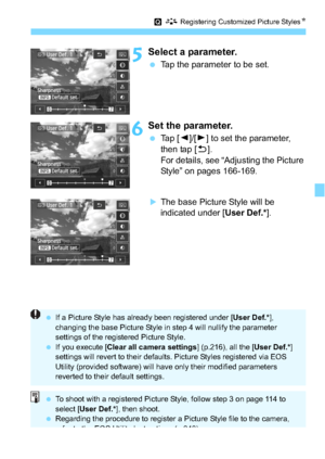 Page 171171
Q A  Registering Customized Picture Styles N
5Select a parameter.
Tap the parameter to be set.
6Set the parameter.
Tap [ Y]/[Z ] to set the parameter, 
then tap [ 2].
For details, see “Adjusting the Picture 
Style” on pages 166-169.
The base Picture Style will be 
indicated under [ User Def.*].
If a Picture Style has already been registered under [ User Def.*], 
changing the base Picture Style in step 4 will nullify the parameter 
settings of the registered Picture Style.
 If you execute [ Clear...