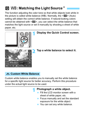 Page 172172
The function adjusting the color tone so that white objects look white in 
the picture is called white balance (WB). Normally, the  (Auto) 
setting will obtain the correct white balance. If natural-looking colors 
cannot be obtained with < Q>, you can select the white balance that 
matches the light source or set it manually by shooting a sheet of white 
paper, etc.
1Display the Quick Control screen.
2Tap a white balance to select it.
Custom white balance enables you to manually set the white balance...