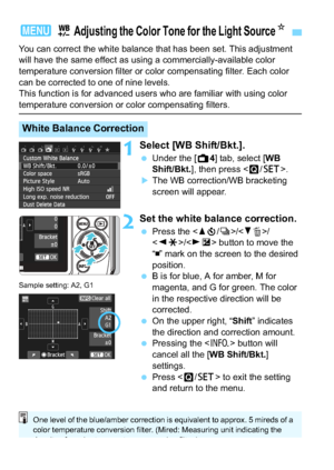 Page 174174
You can correct the white balance that has been set. This adjustment 
will have the same effect as using a commercially-available color 
temperature conversion filter or color compensating filter. Each color 
can be corrected to one of nine levels.
This function is for advanced users who are familiar with using color 
temperature conversion or color compensating filters.
1Select [WB Shift/Bkt.].
Under the [A 4] tab, select [WB 
Shift/Bkt.], then press < Q/0 >.
The WB correction/WB bracketing...