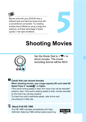 Page 177177
5
Shooting Movies
Set the Mode Dial to  to 
shoot movies. The movie 
recording format will be MOV.
Cards that can record moviesWhen shooting movies, use a large-capacity SD card rated SD 
Speed Class 6 “ ” or higher.
If the card’s writing speed is slow, the movie may not be recorded 
properly. Also, if the card’s reading speed is slow, movies recorded 
on the card may not play properly.
To check the card’s read/write speed, refer to the card 
manufacturer’s Web site.
About Full HD 1080Full HD 1080...