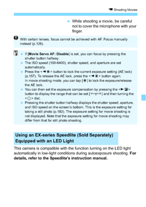 Page 179179
k Shooting Movies
While shooting a movie, be careful 
not to cover the microphone with your 
finger.
This camera is compatible with the function turning on the LED light 
automatically in low-light conditions during autoexposure shooting.  For 
details, refer to the Speedlite’s instruction manual.
Using an EX-series Speedlite (Sold Separately) 
Equipped with an LED Light
With certain lenses, focus cannot be achieved with AF. Focus manually 
instead (p.126).
 If [Movie Servo AF: Disable ] is set,...