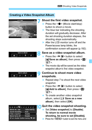 Page 191191
3 Shooting Video Snapshots
7Shoot the first video snapshot.
Press the < o> (Movie start/stop) 
button to shoot a movie.
The blue bar indicating the shooting 
duration will gradually decrease. After 
the set shooting duration elapses, the 
shooting stops automatically.
After the LCD monitor turns off and the 
Power/access lamp blinks, the 
confirmation screen will appear (p.192).
8Save as a video snapshot album.
 Press the < ZO > button to select 
[J Save as album ], then press .
The movie clip...