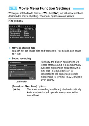 Page 197197
When you set the Mode Dial to , the [ Z1] tab will show functions dedicated to movie shooting. The menu options are as follows.
[Z 1] menu
Movie recording size
You can set the image size and frame rate. For details, see pages 
187-188.
 Sound recording
Normally, the built-in microphone will 
record stereo sound. If a commercially-
available microphone equipped with a 
mini plug (3.5 mm diameter) is 
connected to the camera’s external 
microphone IN terminal (p.22), it will be 
given priority....