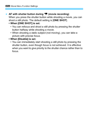 Page 2003 Movie Menu Function Settings
200
AF with shutter button during  k (movie recording)
When you press the shutter button while shooting a movie, you can 
shoot a still photo. The default setting is [ ONE SHOT].
• When [ONE SHOT] is set:
• You can refocus and shoot a still photo by pressing the shutter  button halfway while shooting a movie.
• When shooting a static subject (not moving), you can take a  picture with precise focus.
• When [Disable] is set:
• You can immediately start shooting a still photo...