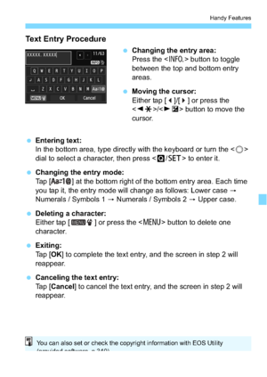 Page 213213
Handy Features
Text Entry Procedure
Changing the entry area:
Press the < B> button to toggle 
between the top and bottom entry 
areas.
 Moving the cursor:
Either tap [ ]/[ ] or press the 
/ button to move the 
cursor.
 Entering text:
In the bottom area, type directly with the keyboard or turn the < 5> 
dial to select a character, then press < Q/0 > to enter it.
 Changing the entry mode:
Tap [ ] at the bottom right of the bottom entry area. Each time 
you tap it, the entry mode will change as...