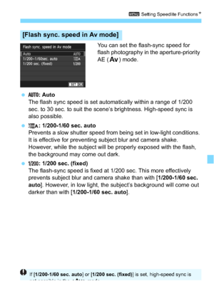 Page 221221
3 Setting Speedlite Functions N
You can set the flash-sync speed for 
flash photography in the aperture-priority 
AE (f) mode.
 : Auto
The flash sync speed is set automatically within a range of 1/200 
sec. to 30 sec. to suit the scene’s brightness. High-speed sync is 
also possible.
 : 1/200-1/60 sec. auto
Prevents a slow shutter speed from being set in low-light conditions. 
It is effective for preventing subject blur and camera shake. 
However, while the subject will be properly exposed with the...