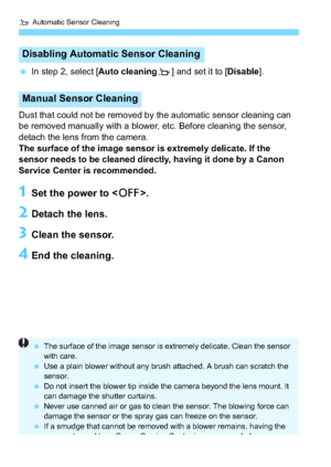 Page 226f Automatic Sensor Cleaning
226
In step 2, select [ Auto cleaningf] and set it to [ Disable].
Dust that could not be removed by the automatic sensor cleaning can 
be removed manually with a blower, etc. Before cleaning the sensor, 
detach the lens from the camera.
The surface of the image sensor is extremely delicate. If the 
sensor needs to be cleaned directly, having it done by a Canon 
Service Center is recommended.
1Set the power to < 2>.
2Detach the lens.
3Clean the sensor.
4End the cleaning....