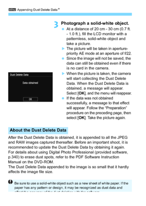 Page 2283 Appending Dust Delete Data N
228
3Photograph a solid-white object.
At a distance of 20 cm - 30 cm (0.7 ft. 
- 1.0 ft.), fill the LCD monitor with a 
patternless, solid-white object and 
take a picture.
The picture will be taken in aperture-
priority AE mode at an aperture of f/22.
Since the image will not be saved, the 
data can still be obtained even if there 
is no card in the camera.
When the picture is taken, the camera 
will start collecting the Dust Delete 
Data. When the Dust Delete Data is...