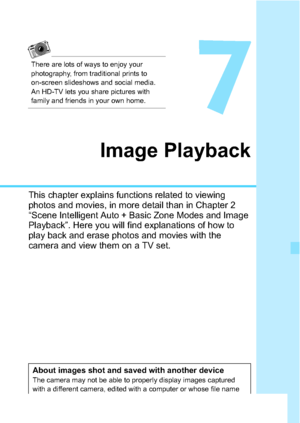 Page 229229
7
Image Playback
This chapter explains functions related to viewing 
photos and movies, in more detail than in Chapter 2 
“Scene Intelligent Auto + Basic Zone Modes and Image 
Playback”. Here you will find explanations of how to 
play back and erase photos and movies with the 
camera and view them on a TV set.
About images shot and saved with another deviceThe camera may not be able to properly display images captured 
with a different camera, edited with a computer or whose file name 
was changed....