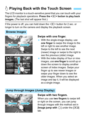 Page 230230
The LCD monitor is a touch-sensitive panel that you can touch with your 
fingers for playback operations. Press the  button to play back 
images.  (The last shot will appear first.)
If the power is off, you can hold down the < x> button for 2 sec. or 
longer to turn on the camera and display the playback screen.
Swipe with one finger.
 With the single-image display, use 
one finger to swipe the image to the 
left or right to see another image.
Swipe to the left to see the next 
(newer) image or...