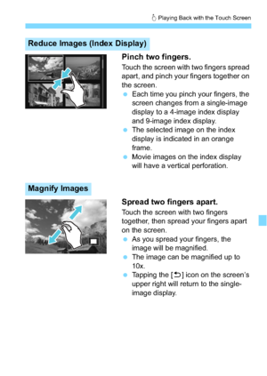 Page 231231
d Playing Back with the Touch Screen
Pinch two fingers.
Touch the screen with two fingers spread 
apart, and pinch your fingers together on 
the screen.
 Each time you pinch your fingers, the 
screen changes from a single-image 
display to a 4-image index display 
and 9-image index display.
 The selected image on the index 
display is indicated in an orange 
frame.
 Movie images on the index display 
will have a vertical perforation.
Spread two fingers apart.
Touch the screen with two fingers...