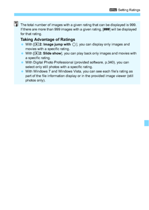 Page 235235
3 Setting Ratings
The total number of images with a given rating that can be displayed is 999. 
If there are more than 999 images with a given rating, [ ###] will be displayed 
for that rating.
Taking Advantage of Ratings With [x 2: Image jump with  5], you can display only images and 
movies with a specific rating.
 With [ x2: Slide show ], you can play back only images and movies with 
a specific rating.
 With Digital Photo Professional (provided software, p.340), you can 
select only still...