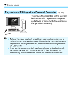 Page 238k Enjoying Movies
238
The movie files recorded on the card can 
be transferred to a personal computer 
and played or edited with ImageBrowser 
EX (provided software).
Playback and Editing with a Personal Computer(p.340)
To have the movie play back smoothly on a personal computer, use a 
high-performance personal computer. Regarding the computer hardware 
requirements for ImageBrowser EX, refer to the PDF file ImageBrowser 
EX User Guide.
 If you want to use commercially-available software to play back...