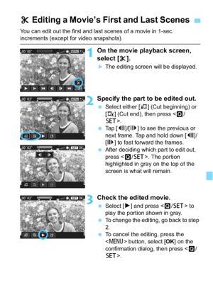 Page 241241
You can edit out the first and last scenes of a movie in 1-sec. increments (except for video snapshots).
1On the movie playback screen, 
select [X].
The editing screen will be displayed.
2Specify the part to be edited out.
 Select either [ U] (Cut beginning) or 
[V ] (Cut end), then press .
 Tap [ 3]/[6 ] to see the previous or 
next frame. Tap and hold down [ 3]/
[6 ] to fast forward the frames.
 After deciding which part to edit out, 
press < Q/0 >. The portion 
highlighted in gray on the top...