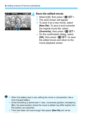 Page 242X Editing a Movie’s First and Last Scenes
242
4Save the edited movie.
 Select [ W], then press < Q/0 >.The save screen will appear.
 To save it as a new movie, select 
[New file ]. To save it and overwrite 
the original movie file, select 
[Overwrite ], then press < Q/0 >.
 On the confirmation dialog, select 
[OK ], then press < Q/0 > to save 
the edited movie and return to the 
movie playback screen.
 When the battery level is low, editing the movie is not possible. Use a 
fully-charged battery.
...