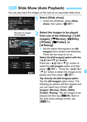 Page 243243
You can play back the images on the card as an automatic slide show.
1Select [Slide show].
Under the [x 2] tab, select [Slide 
show ], then press < Q/0 >.
2Select the images to be played 
from one of the following: [ iAll 
images], [ kMovies], [ zStills], 
[i Date], [ nFolder], or 
[9 Rating].
Set the option that appears as [ All 
images
] and is circled in the illustration. There are two ways to do so.
Select the [All images] option with the   
< W j /i >/ button
Press the < Wj /i >/ button to...