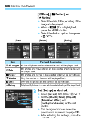 Page 2443 Slide Show (Auto Playback)
244 [i
Date], [ nFolder], or 
[9 Rating]
Select the date, folder, or rating of the 
images to be played.
 When < zH> is highlighted, 
press the < B> button.
 Select the desired option, then press 
.
3Set [Set up] as desired.
Select [Set up], then press .
 Set the [Display time ], [Repeat ], 
[Transition effect ], and 
[Background music ] for the still 
photos.
 The background music selection 
procedure is explained on page 246.
 After selecting the settings, press the...