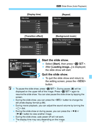 Page 245245
3 Slide Show (Auto Playback)
4Start the slide show.
Select [ Start], then press < Q/0 >.
After [ Loading image... ] is displayed, 
the slide show will start.
5Quit the slide show.
 To quit the slide show and return to 
the setting screen, press the < M> 
button.
[ Display time ]
[Repeat ]
[Transition effect][Background music ]
To pause the slide show, press < Q/0 >. During pause, [ G] will be 
displayed on the upper left of the image. Press < Q/0 > again to 
resume the slide show. You can also...