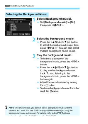 Page 2463 Slide Show (Auto Playback)
246
1Select [Background music].
Set [ Background music ] to [On], 
then press < Q/0 >.
2Select the background music.
Press the < Wj /i >/ button 
to select the background music, then 
press < Q/0 >. You can also select 
multiple background music tracks.
3Play the background music.
 To listen to a sample of the 
background music, press the < B> 
button.
 Press the < Wj /i >/ button 
to play another background music 
track. To stop listening to the 
background music, press...