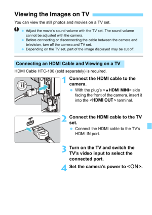 Page 247247
You can view the still photos and movies on a TV set.
HDMI Cable HTC-100 (sold separately) is required.
1Connect the HDMI cable to the 
camera.
With the plug’s < dHDMI MINI> side 
facing the front of the camera, insert it 
into the < D > terminal.
2Connect the HDMI cable to the TV 
set.
Connect the HDMI cable to the TV’s 
HDMI IN port.
3Turn on the TV  and switch the 
TV’s video input to select the 
connected port.
4Set the camera’s power to < 1>.
Viewing the Images on TV
Connecting an HDMI Cable...