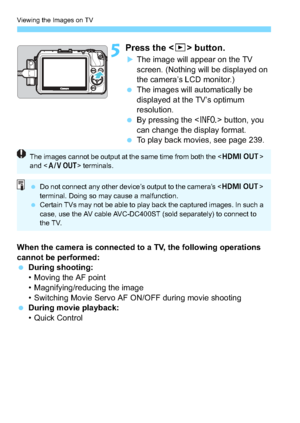 Page 248Viewing the Images on TV
248
5Press the  button.
The image will appear on the TV 
screen. (Nothing will be displayed on 
the camera’s LCD monitor.)
 The images will automatically be 
displayed at the TV’s optimum 
resolution.
 By pressing the < B> button, you 
can change the display format.
 To play back movies, see page 239.
When the camera is connected to a TV, the following operations 
cannot be performed:
 During shooting:
• Moving the AF point
• Magnifying/reducing the image
• Switching Movie...